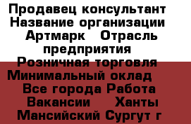 Продавец-консультант › Название организации ­ Артмарк › Отрасль предприятия ­ Розничная торговля › Минимальный оклад ­ 1 - Все города Работа » Вакансии   . Ханты-Мансийский,Сургут г.